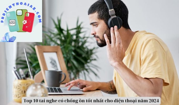 Top 10 tai nghe có chống ồn tốt nhất cho điện thoại năm 2024