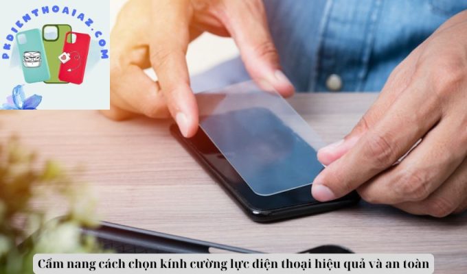 Cẩm nang cách chọn kính cường lực điện thoại hiệu quả và an toàn