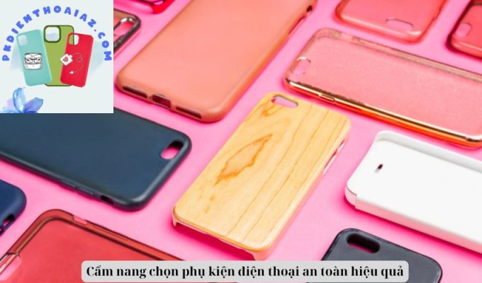 Cẩm nang chọn phụ kiện điện thoại an toàn hiệu quả